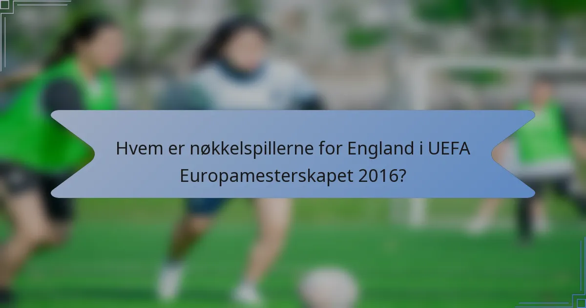 Hvem er nøkkelspillerne for England i UEFA Europamesterskapet 2016?