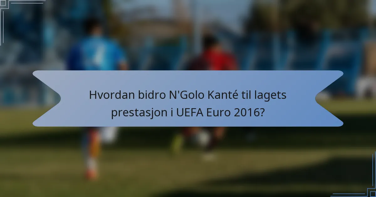 Hvordan bidro N'Golo Kanté til lagets prestasjon i UEFA Euro 2016?
